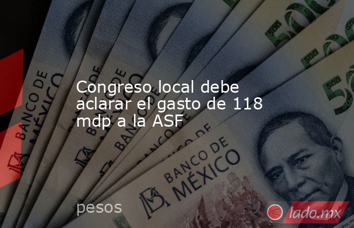 Congreso local debe aclarar el gasto de 118 mdp a la ASF. Noticias en tiempo real