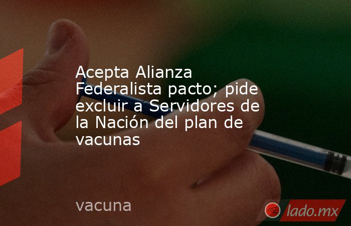 Acepta Alianza Federalista pacto; pide excluir a Servidores de la Nación del plan de vacunas. Noticias en tiempo real