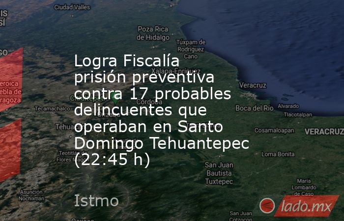 Logra Fiscalía prisión preventiva contra 17 probables delincuentes que operaban en Santo Domingo Tehuantepec (22:45 h). Noticias en tiempo real