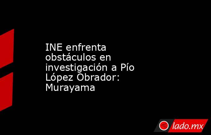 INE enfrenta obstáculos en investigación a Pío López Obrador: Murayama. Noticias en tiempo real