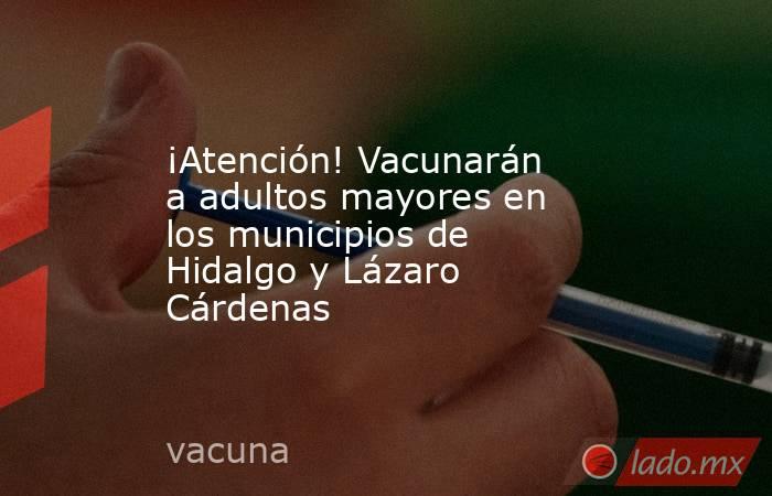 ¡Atención! Vacunarán a adultos mayores en los municipios de Hidalgo y Lázaro Cárdenas. Noticias en tiempo real