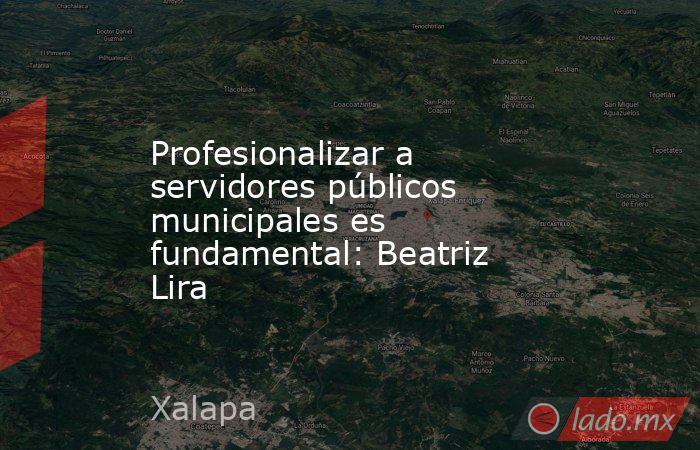 Profesionalizar a servidores públicos municipales es fundamental: Beatriz Lira. Noticias en tiempo real