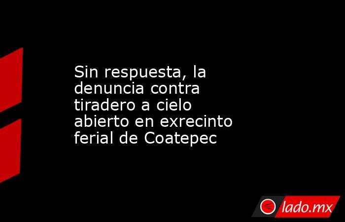 Sin respuesta, la denuncia contra tiradero a cielo abierto en exrecinto ferial de Coatepec. Noticias en tiempo real