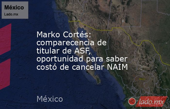 Marko Cortés: comparecencia de titular de ASF, oportunidad para saber costó de cancelar NAIM. Noticias en tiempo real