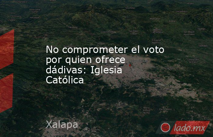 No comprometer el voto por quien ofrece dádivas: Iglesia Católica. Noticias en tiempo real