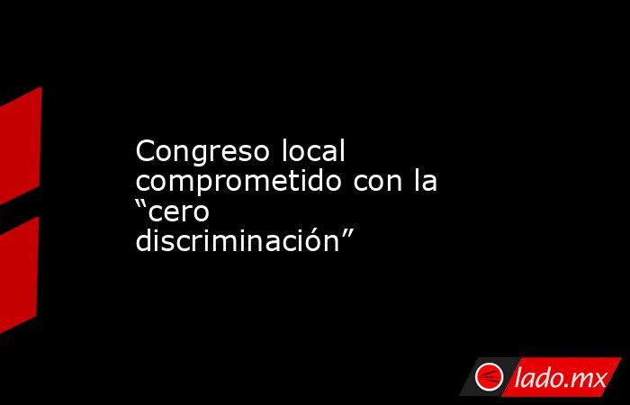 Congreso local comprometido con la “cero discriminación”. Noticias en tiempo real