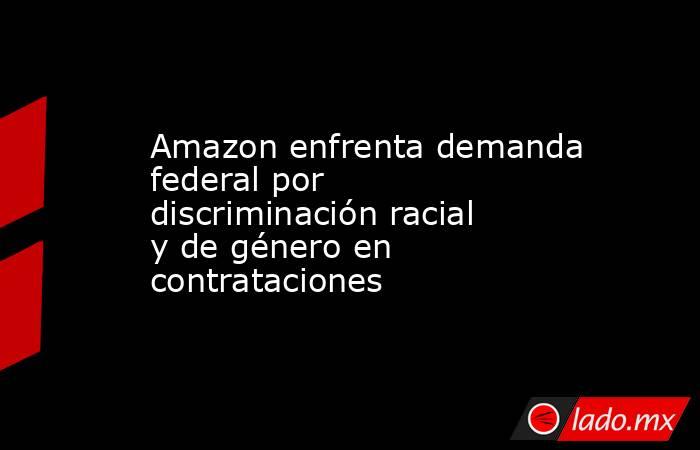 Amazon enfrenta demanda federal por discriminación racial y de género en contrataciones. Noticias en tiempo real