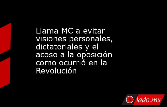 Llama MC a evitar visiones personales, dictatoriales y el acoso a la oposición como ocurrió en la Revolución. Noticias en tiempo real