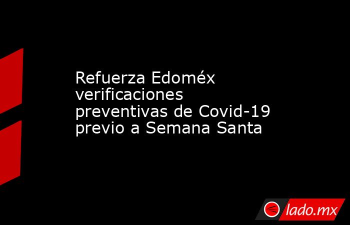 Refuerza Edoméx verificaciones preventivas de Covid-19 previo a Semana Santa. Noticias en tiempo real