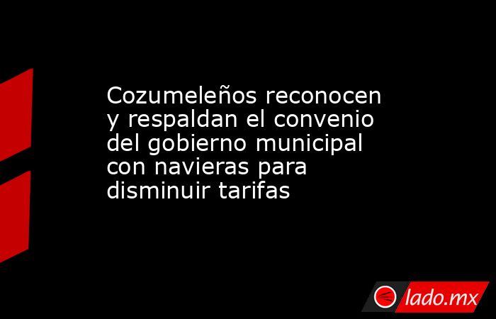 Cozumeleños reconocen y respaldan el convenio del gobierno municipal con navieras para disminuir tarifas. Noticias en tiempo real