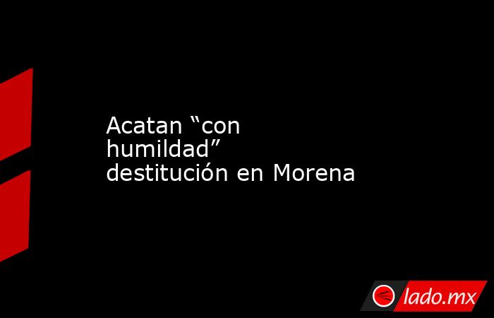Acatan “con humildad” destitución en Morena. Noticias en tiempo real