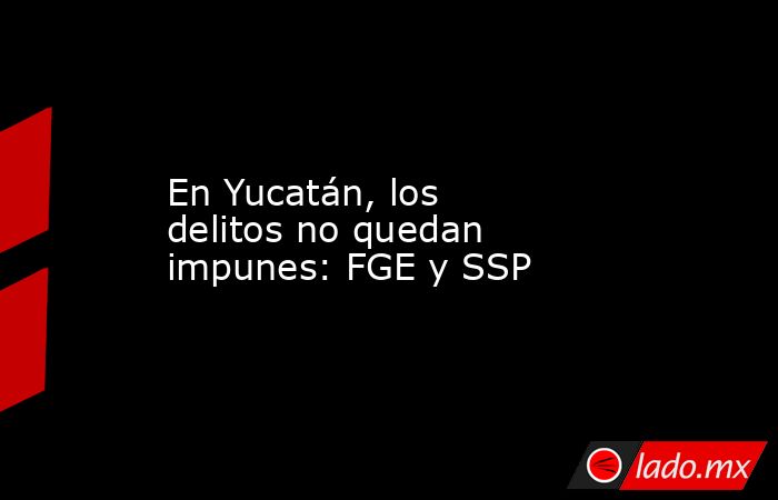 En Yucatán, los delitos no quedan impunes: FGE y SSP. Noticias en tiempo real