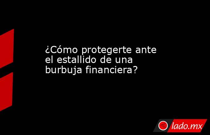 ¿Cómo protegerte ante el estallido de una burbuja financiera?. Noticias en tiempo real