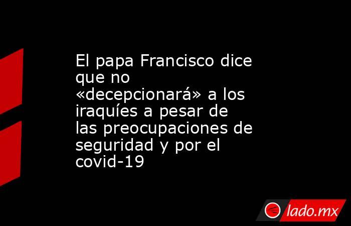 El papa Francisco dice que no «decepcionará» a los iraquíes a pesar de las preocupaciones de seguridad y por el covid-19. Noticias en tiempo real