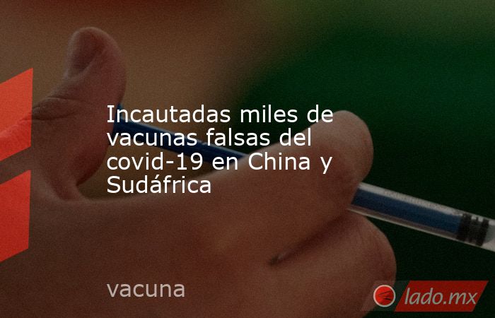 Incautadas miles de vacunas falsas del covid-19 en China y Sudáfrica. Noticias en tiempo real