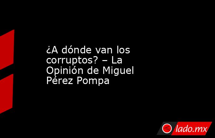 ¿A dónde van los corruptos? – La Opinión de Miguel Pérez Pompa. Noticias en tiempo real