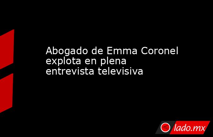 Abogado de Emma Coronel explota en plena entrevista televisiva. Noticias en tiempo real