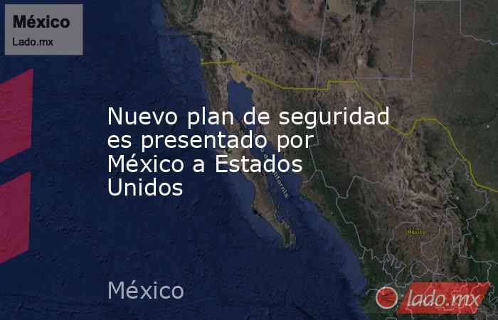 Nuevo plan de seguridad es presentado por México a Estados Unidos. Noticias en tiempo real