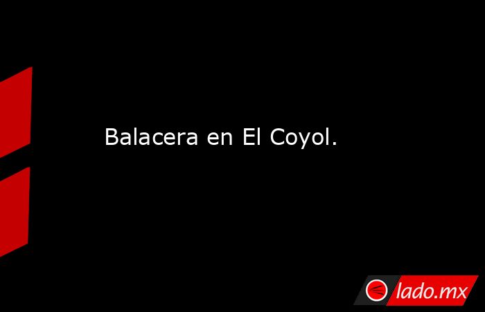 Balacera en El Coyol.. Noticias en tiempo real