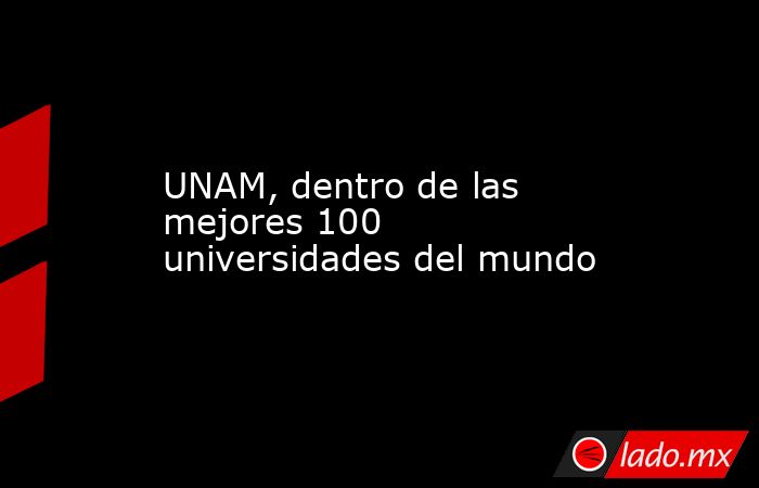 UNAM, dentro de las mejores 100 universidades del mundo. Noticias en tiempo real