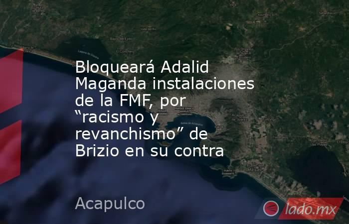 Bloqueará Adalid Maganda instalaciones de la FMF, por “racismo y revanchismo” de Brizio en su contra. Noticias en tiempo real