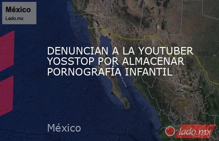 DENUNCIAN A LA YOUTUBER YOSSTOP POR ALMACENAR PORNOGRAFÍA INFANTIL. Noticias en tiempo real