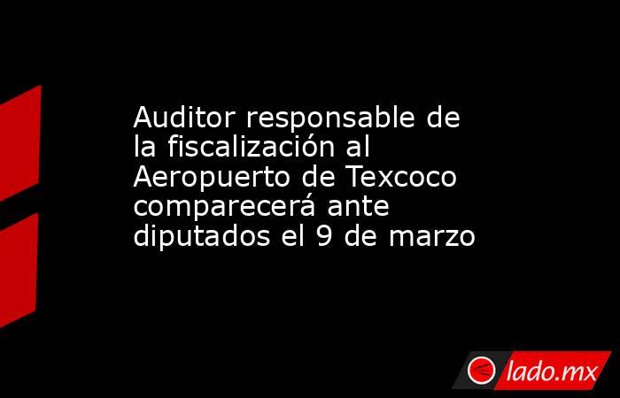 Auditor responsable de la fiscalización al Aeropuerto de Texcoco comparecerá ante diputados el 9 de marzo. Noticias en tiempo real