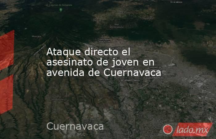 Ataque directo el asesinato de joven en avenida de Cuernavaca. Noticias en tiempo real