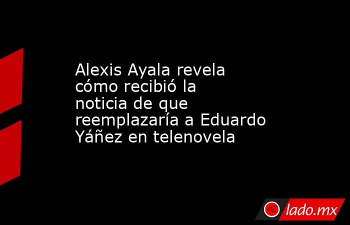 Alexis Ayala revela cómo recibió la noticia de que reemplazaría a Eduardo Yáñez en telenovela. Noticias en tiempo real