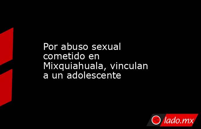 Por abuso sexual cometido en Mixquiahuala, vinculan a un adolescente. Noticias en tiempo real