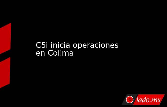 C5i inicia operaciones en Colima. Noticias en tiempo real