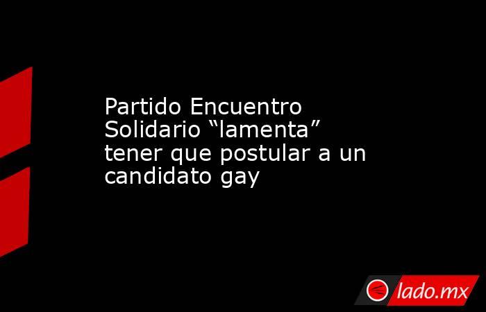 Partido Encuentro Solidario “lamenta” tener que postular a un candidato gay. Noticias en tiempo real