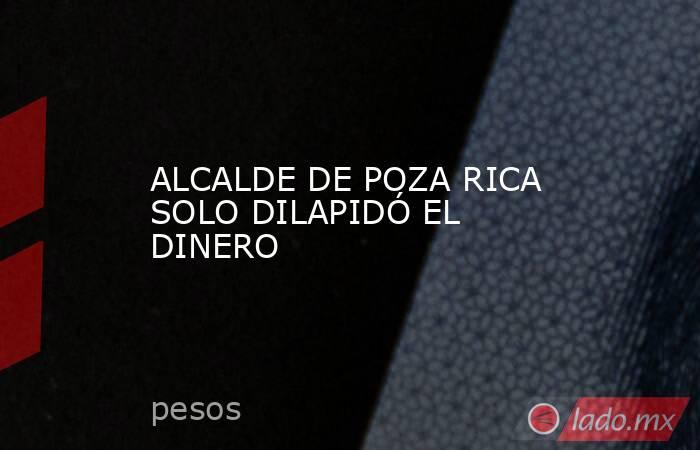 ALCALDE DE POZA RICA SOLO DILAPIDÓ EL DINERO. Noticias en tiempo real