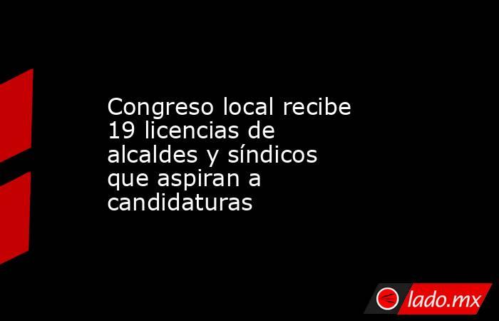 Congreso local recibe 19 licencias de alcaldes y síndicos que aspiran a candidaturas. Noticias en tiempo real