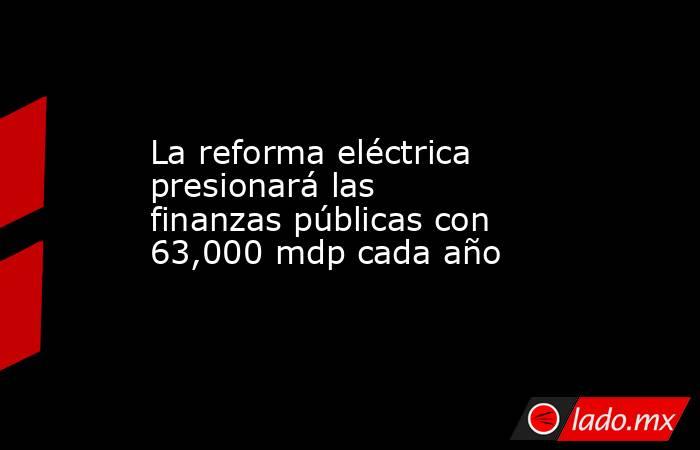 La reforma eléctrica presionará las finanzas públicas con 63,000 mdp cada año. Noticias en tiempo real