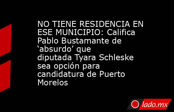 NO TIENE RESIDENCIA EN ESE MUNICIPIO: Califica Pablo Bustamante de ‘absurdo’ que diputada Tyara Schleske sea opción para candidatura de Puerto Morelos. Noticias en tiempo real