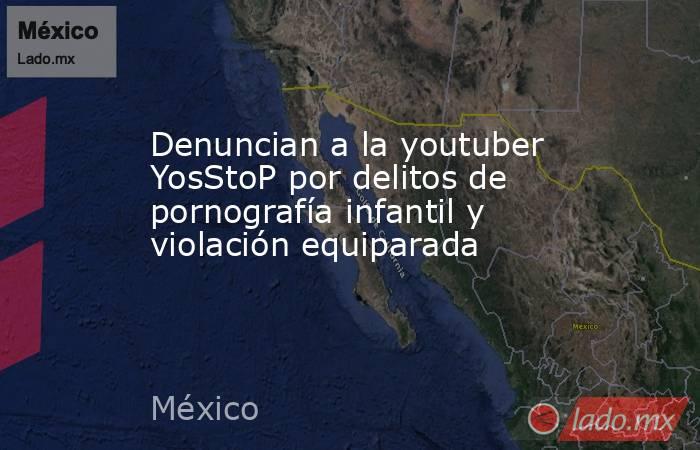 Denuncian a la youtuber YosStoP por delitos de pornografía infantil y violación equiparada. Noticias en tiempo real