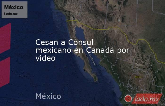 Cesan a Cónsul mexicano en Canadá por video. Noticias en tiempo real