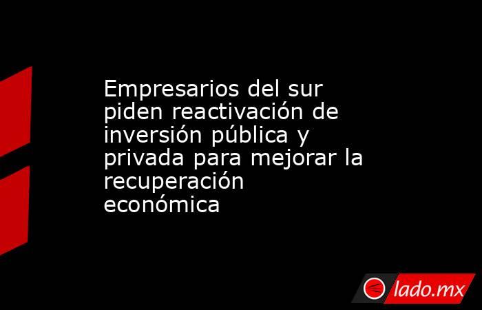 Empresarios del sur piden reactivación de inversión pública y privada para mejorar la recuperación económica. Noticias en tiempo real