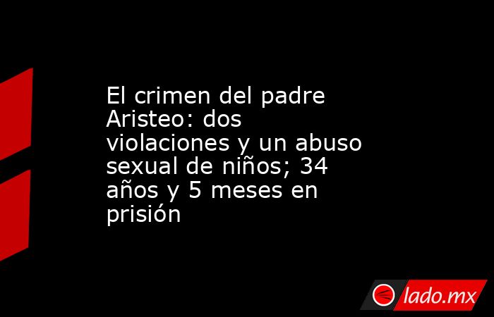 El crimen del padre Aristeo: dos violaciones y un abuso sexual de niños; 34 años y 5 meses en prisión. Noticias en tiempo real