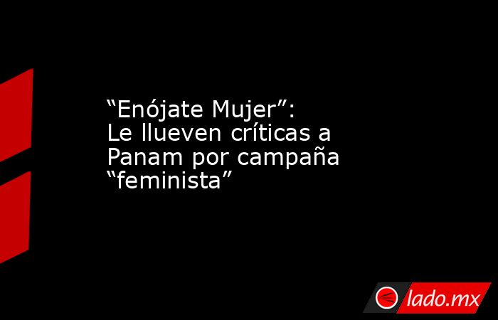 “Enójate Mujer”: Le llueven críticas a Panam por campaña “feminista”. Noticias en tiempo real