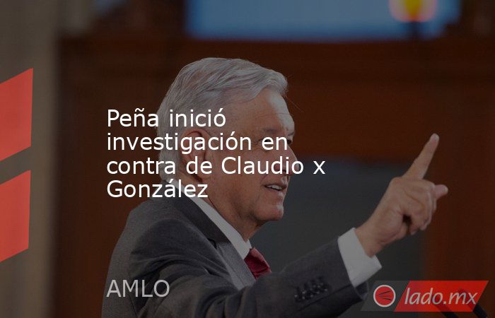 Peña inició investigación en contra de Claudio x González. Noticias en tiempo real
