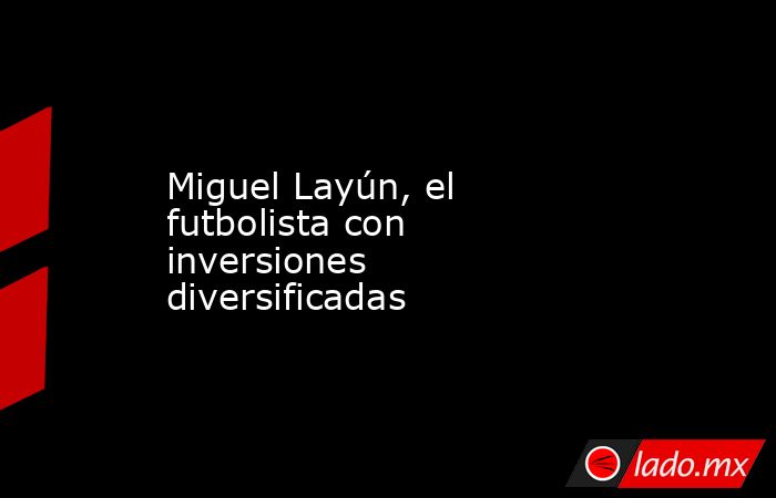 Miguel Layún, el futbolista con inversiones diversificadas. Noticias en tiempo real