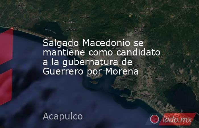 Salgado Macedonio se mantiene como candidato a la gubernatura de Guerrero por Morena. Noticias en tiempo real