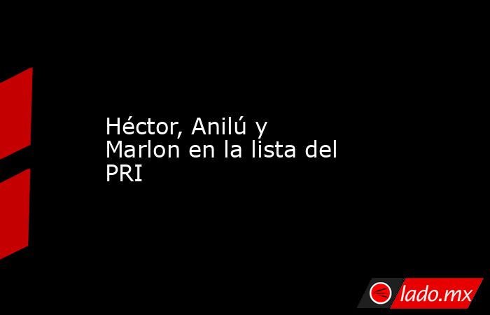 Héctor, Anilú y Marlon en la lista del PRI. Noticias en tiempo real