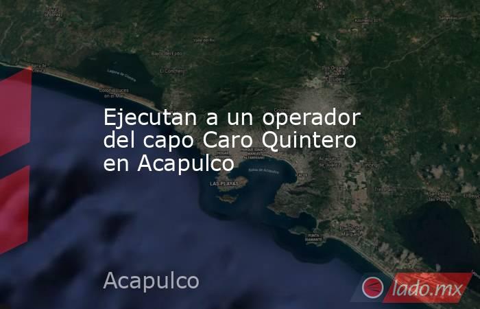 Ejecutan a un operador del capo Caro Quintero en Acapulco. Noticias en tiempo real