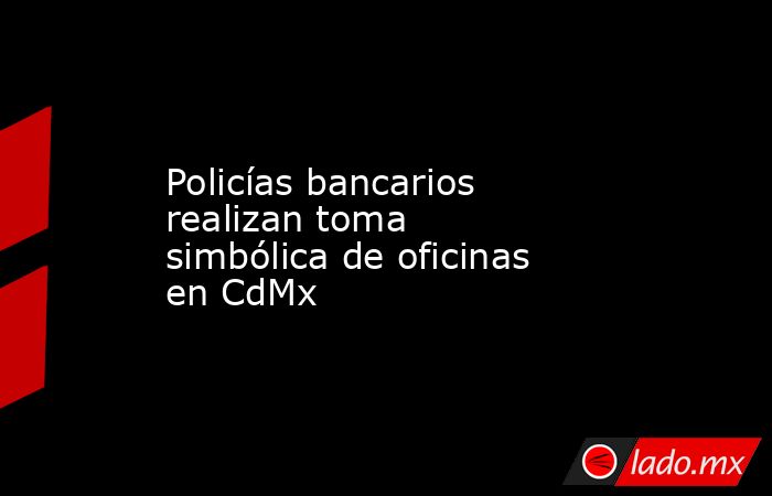 Policías bancarios realizan toma simbólica de oficinas en CdMx. Noticias en tiempo real