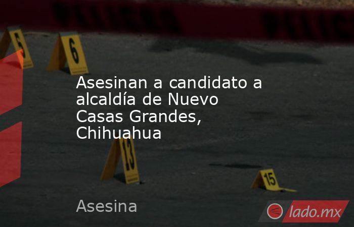 Asesinan a candidato a alcaldía de Nuevo Casas Grandes, Chihuahua. Noticias en tiempo real