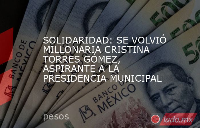 SOLIDARIDAD: SE VOLVIÓ MILLONARIA CRISTINA TORRES GÓMEZ, ASPIRANTE A LA PRESIDENCIA MUNICIPAL. Noticias en tiempo real