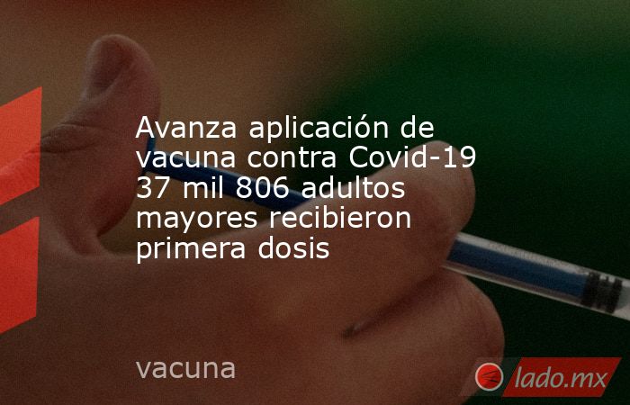 Avanza aplicación de vacuna contra Covid-19 37 mil 806 adultos mayores recibieron primera dosis. Noticias en tiempo real